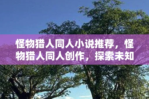 怪物猎人同人小说推荐,怪物猎人同人创作,探索未知世界的奇幻之旅 怪物猎人同人小说推荐,怪物猎人同人创作,探索未知世界的奇幻之旅