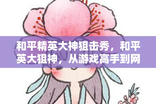 和平精英大神狙击秀,和平英大狙神,从游戏高手到网络红人的蜕变 和平精英大神狙击秀,和平英大狙神,从游戏高手到网络红人的蜕变