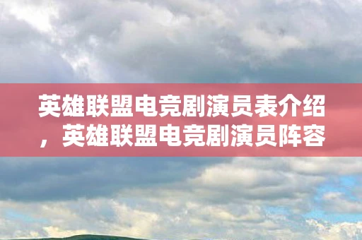 英雄联盟电竞剧演员表介绍，英雄联盟电竞剧演员阵容揭晓，谁将成为下一个电竞传奇？