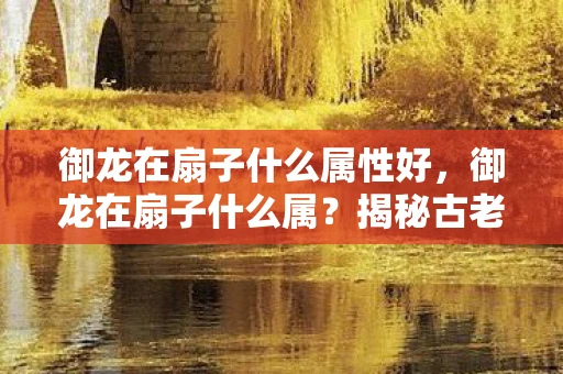 御龙在扇子什么属性好,御龙在扇子什么属?揭秘古老传说中的神秘武器 御龙在扇子什么属性好,御龙在扇子什么属?揭秘古老传说中的神秘武器