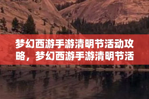 梦幻西游手游清明节活动攻略,梦幻西游手游清明节活动,重温经典,共赏春光 梦幻西游手游清明节活动攻略,梦幻西游手游清明节活动,重温经典,共赏春光