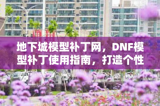 地下城模型补丁网,DNF模型补丁使用指南,打造个性化游戏角色 地下城模型补丁网,DNF模型补丁使用指南,打造个性化游戏角色