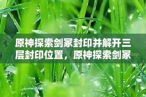原神探索剑冢封印并解开三层封印位置,原神探索剑冢封印并解开层封印 原神探索剑冢封印并解开三层封印位置,原神探索剑冢封印并解开层封印