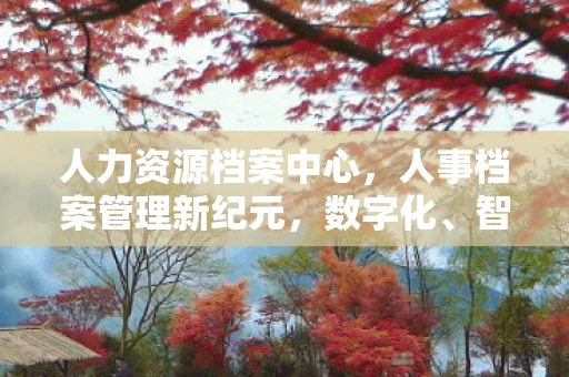 人力资源档案中心,人事档案管理新纪元,数字化、智能化与高效化的信息管理 人力资源档案中心,人事档案管理新纪元,数字化、智能化与高效化的信息管理