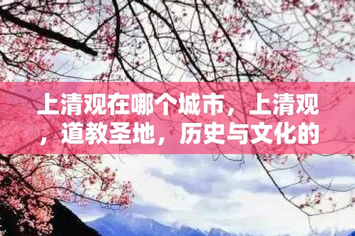 上清观在哪个城市,上清观,道教圣地,历史与文化的交汇点 上清观在哪个城市,上清观,道教圣地,历史与文化的交汇点