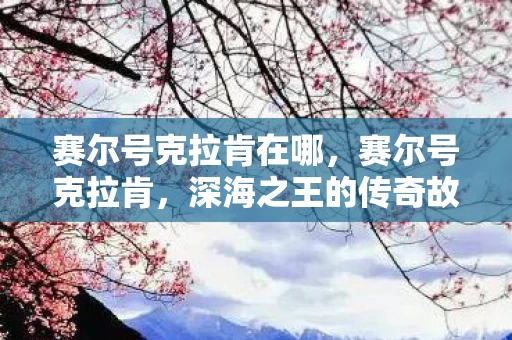 赛尔号克拉肯在哪，赛尔号克拉肯，深海之王的传奇故事