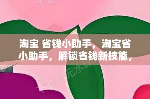 淘宝 省钱小助手，淘宝省小助手，解锁省钱新技能，让购物更实惠