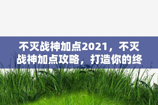 不灭战神加点2021，不灭战神加点攻略，打造你的终极战斗机器