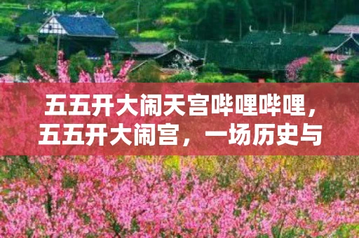 五五开大闹天宫哔哩哔哩，五五开大闹宫，一场历史与文化的盛宴