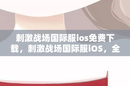 刺激战场国际服ios免费下载，刺激战场国际服iOS，全球玩家的战场竞技