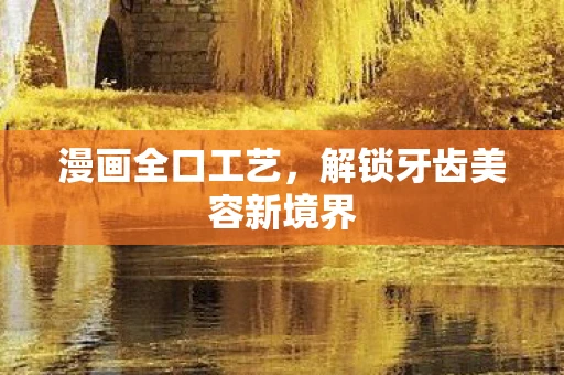 漫画全口工艺，解锁牙齿美容新境界