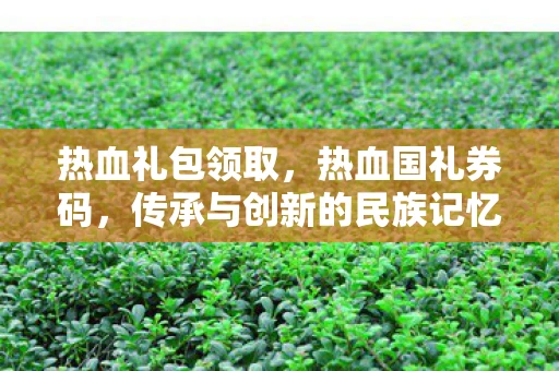 热血礼包领取，热血国礼券码，传承与创新的民族记忆