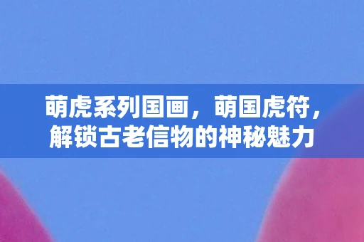 萌虎系列国画，萌国虎符，解锁古老信物的神秘魅力