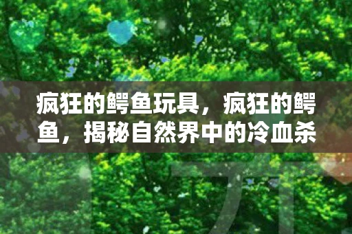 疯狂的鳄鱼玩具，疯狂的鳄鱼，揭秘自然界中的冷血杀手