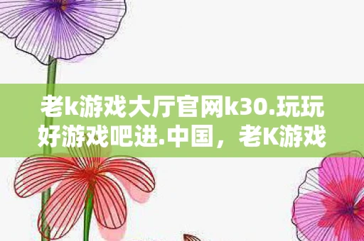 老k游戏大厅官网k30.玩玩好游戏吧进.中国，老K游戏大厅，重温经典游戏的怀旧之旅