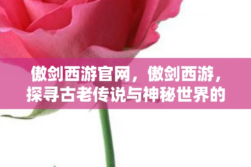 傲剑西游官网，傲剑西游，探寻古老传说与神秘世界的奇幻之旅