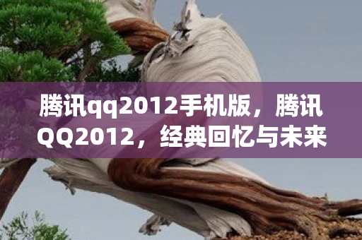 腾讯qq2012手机版，腾讯QQ2012，经典回忆与未来展望