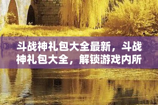 斗战神礼包大全最新，斗战神礼包大全，解锁游戏内所有福利，助你成为最强战神！