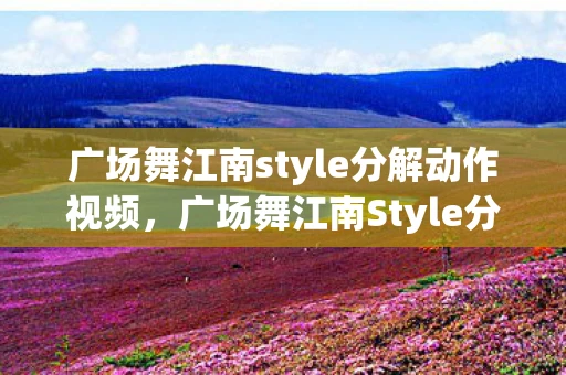 广场舞江南style分解动作视频，广场舞江南Style分解动作，让你轻松掌握！