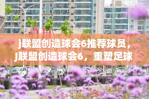 j联盟创造球会6推荐球员，J联盟创造球会6，重塑足球传奇的第六篇章