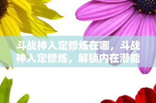 斗战神入定修炼在哪，斗战神入定修炼，解锁内在潜能的奥秘