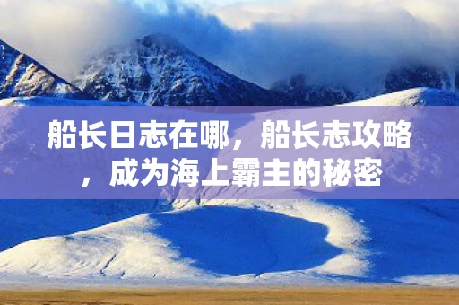 船长日志在哪，船长志攻略，成为海上霸主的秘密