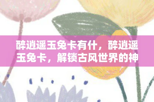 醉逍遥玉兔卡有什，醉逍遥玉兔卡，解锁古风世界的神秘钥匙