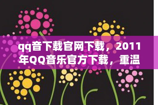qq音下载官网下载，2011年QQ音乐官方下载，重温经典，回忆满满
