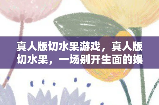真人版切水果游戏，真人版切水果，一场别开生面的娱乐盛宴