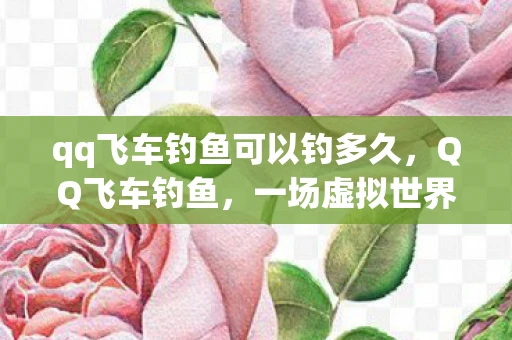 qq飞车钓鱼可以钓多久，QQ飞车钓鱼，一场虚拟世界的钓鱼冒险