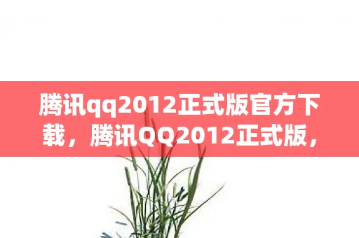 腾讯qq2012正式版官方下载，腾讯QQ2012正式版，经典回忆与功能革新