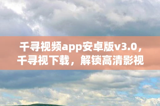 千寻视频app安卓版v3.0，千寻视下载，解锁高清影视资源的秘密