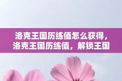 洛克王国历练值怎么获得，洛克王国历练值，解锁王国奥秘的钥匙