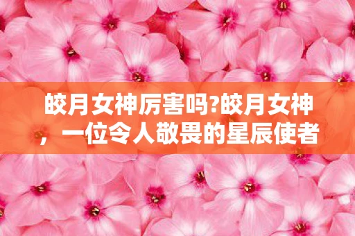皎月女神厉害吗?皎月女神，一位令人敬畏的星辰使者