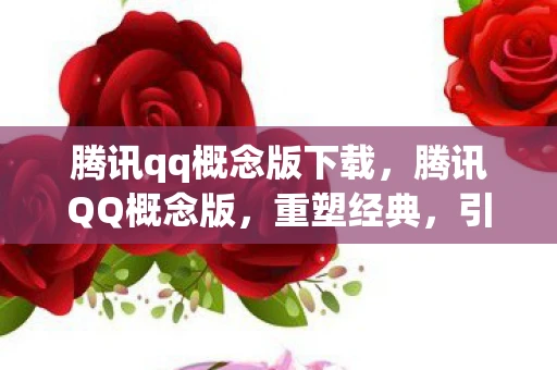 腾讯qq概念版下载，腾讯QQ概念版，重塑经典，引领未来