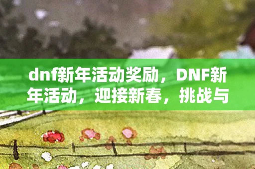 dnf新年活动奖励，DNF新年活动，迎接新春，挑战与福利齐飞！