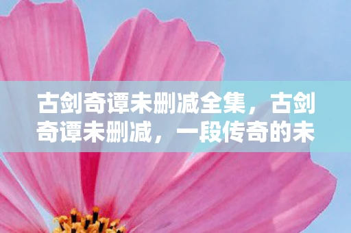 古剑奇谭未删减全集，古剑奇谭未删减，一段传奇的未解之谜