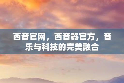 西音官网，西音器官方，音乐与科技的完美融合