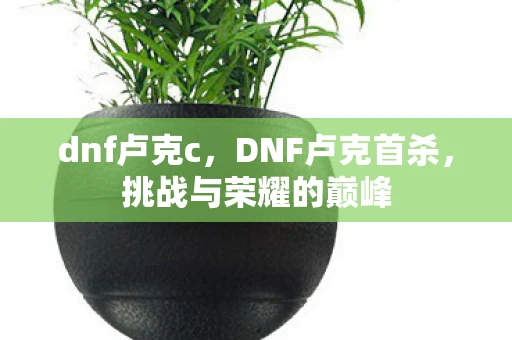 dnf卢克c,DNF卢克首杀,挑战与荣耀的巅峰 dnf卢克c,DNF卢克首杀,挑战与荣耀的巅峰
