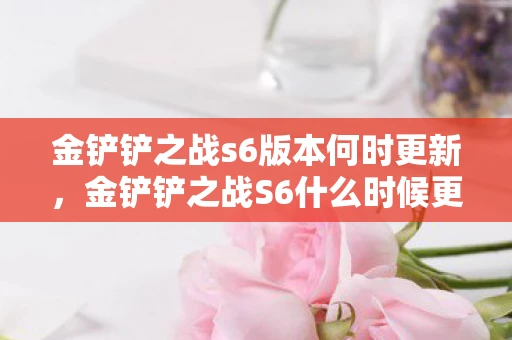 金铲铲之战s6版本何时更新，金铲铲之战S6什么时候更新？揭秘新赛季的上线时间！