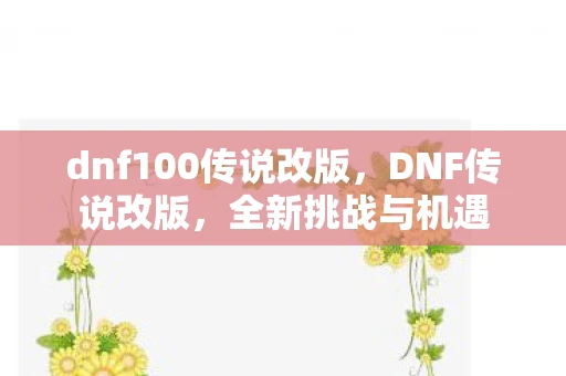 dnf100传说改版，DNF传说改版，全新挑战与机遇