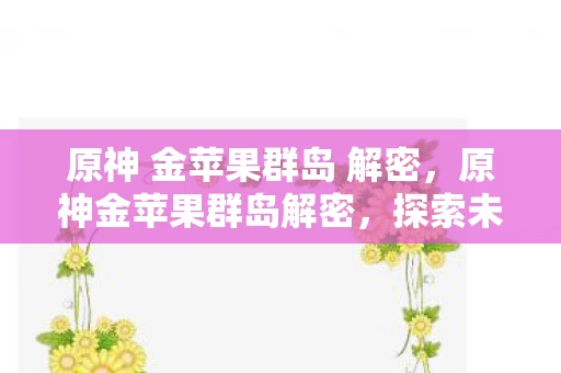 原神 金苹果群岛 解密，原神金苹果群岛解密，探索未知岛屿的奥秘