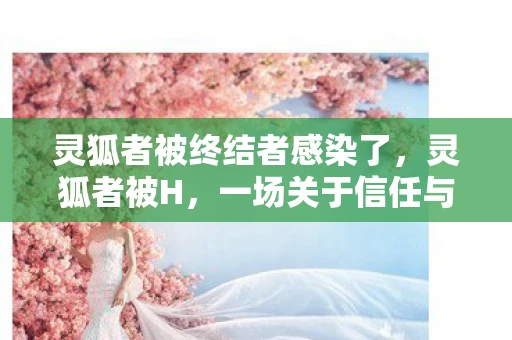 灵狐者被终结者感染了，灵狐者被H，一场关于信任与背叛的探讨