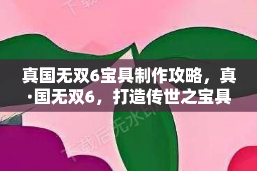 真国无双6宝具制作攻略，真·国无双6，打造传世之宝具