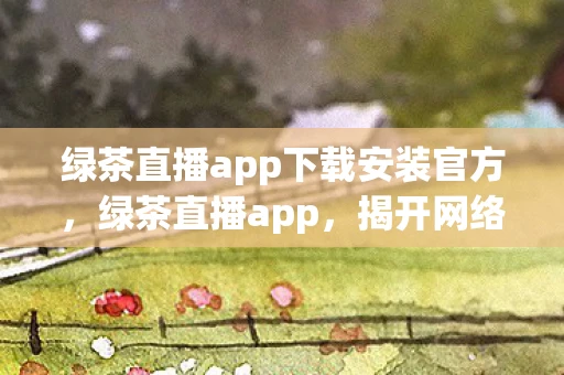 绿茶直播app下载安装官方，绿茶直播app，揭开网络直播的神秘面纱