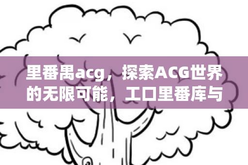 里番禺acg，探索ACG世界的无限可能，工口里番库与番全大全的奥秘