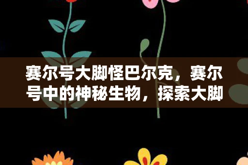 赛尔号大脚怪巴尔克，赛尔号中的神秘生物，探索大脚怪之谜