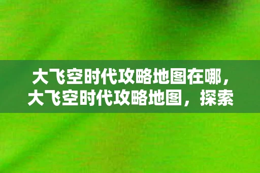 大飞空时代攻略地图在哪，大飞空时代攻略地图，探索未知世界的全面指南