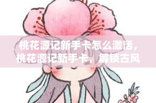 桃花源记新手卡怎么激活，桃花源记新手卡，解锁古风仙境的入门秘籍