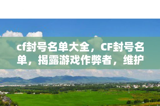 cf封号名单大全，CF封号名单，揭露游戏作弊者，维护游戏公平
